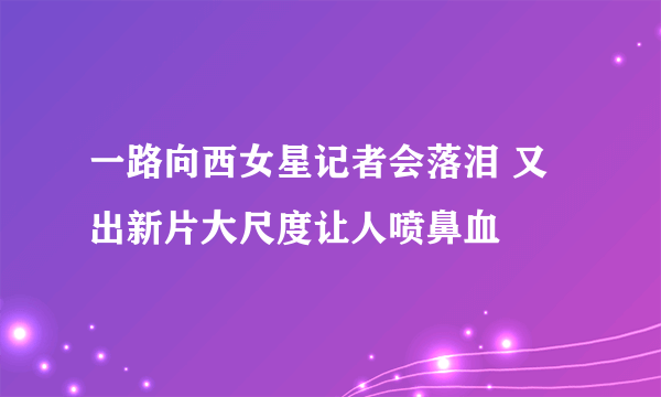 一路向西女星记者会落泪 又出新片大尺度让人喷鼻血