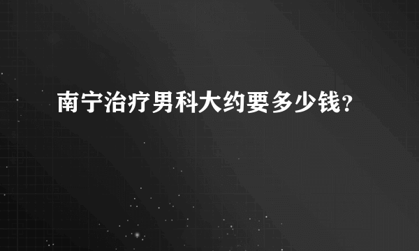 南宁治疗男科大约要多少钱？