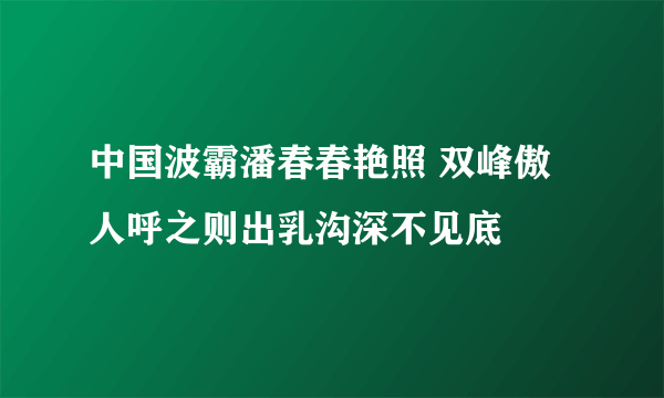 中国波霸潘春春艳照 双峰傲人呼之则出乳沟深不见底