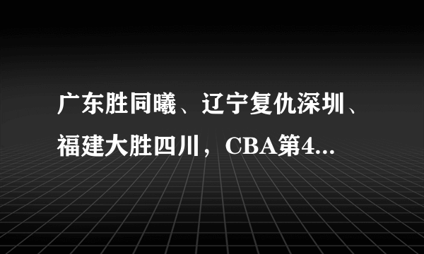 广东胜同曦、辽宁复仇深圳、福建大胜四川，CBA第41轮比赛结束如何看待新排名？