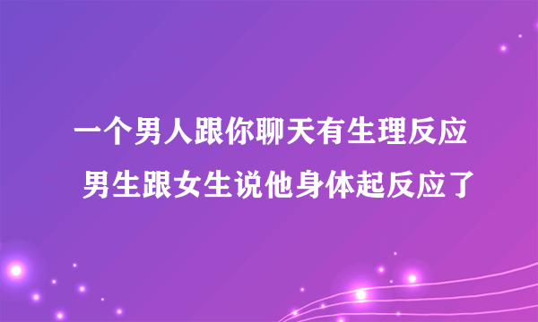 一个男人跟你聊天有生理反应 男生跟女生说他身体起反应了