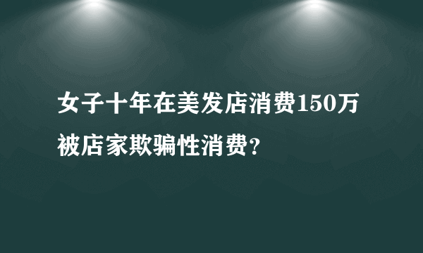 女子十年在美发店消费150万 被店家欺骗性消费？