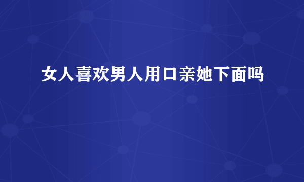 女人喜欢男人用口亲她下面吗