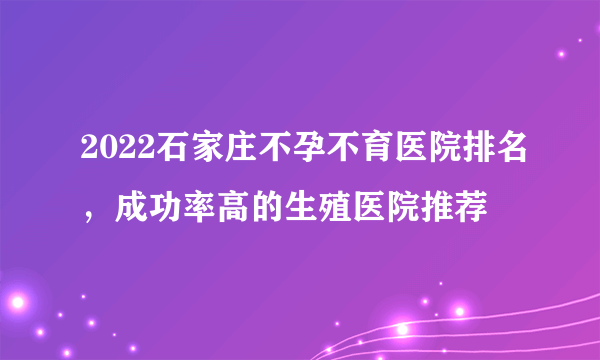 2022石家庄不孕不育医院排名，成功率高的生殖医院推荐