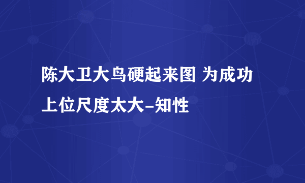 陈大卫大鸟硬起来图 为成功上位尺度太大-知性