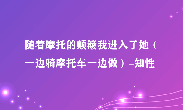 随着摩托的颠簸我进入了她（一边骑摩托车一边做）-知性