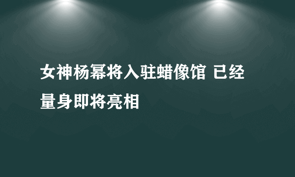 女神杨幂将入驻蜡像馆 已经量身即将亮相