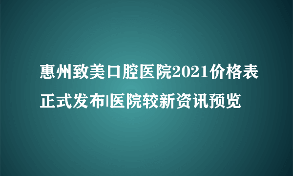 惠州致美口腔医院2021价格表正式发布|医院较新资讯预览