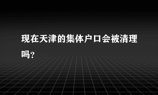 现在天津的集体户口会被清理吗？