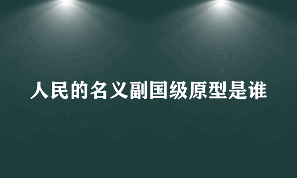 人民的名义副国级原型是谁