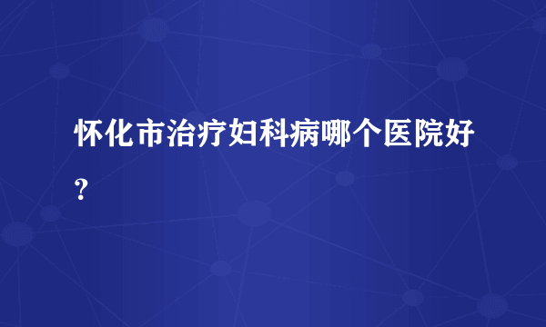 怀化市治疗妇科病哪个医院好？