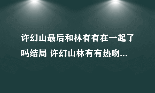 许幻山最后和林有有在一起了吗结局 许幻山林有有热吻是第几集