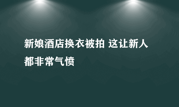 新娘酒店换衣被拍 这让新人都非常气愤