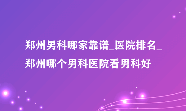 郑州男科哪家靠谱_医院排名_郑州哪个男科医院看男科好