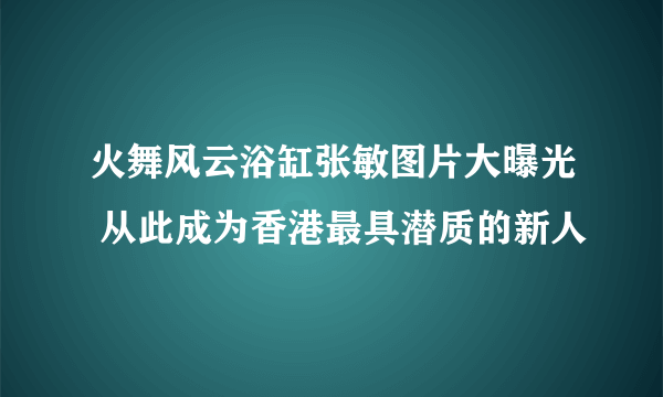 火舞风云浴缸张敏图片大曝光 从此成为香港最具潜质的新人