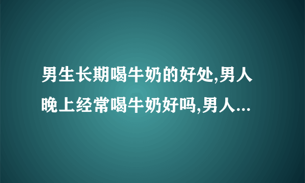 男生长期喝牛奶的好处,男人晚上经常喝牛奶好吗,男人经常喝牛奶有什么危害,男生喝牛奶的好处是什么