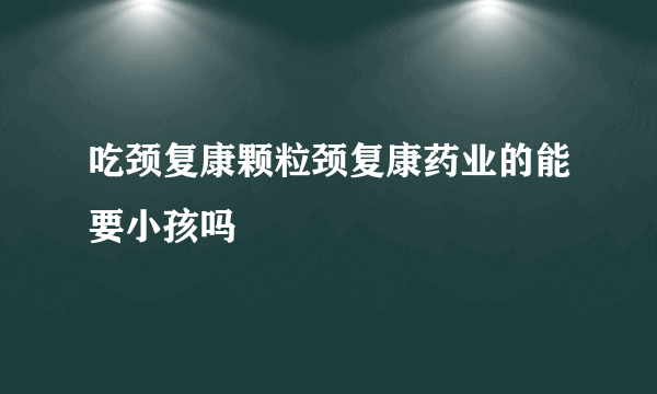 吃颈复康颗粒颈复康药业的能要小孩吗