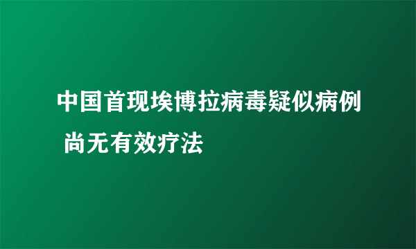 中国首现埃博拉病毒疑似病例 尚无有效疗法