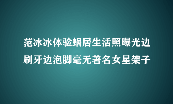 范冰冰体验蜗居生活照曝光边刷牙边泡脚毫无著名女星架子