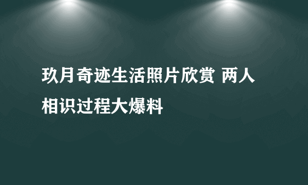 玖月奇迹生活照片欣赏 两人相识过程大爆料