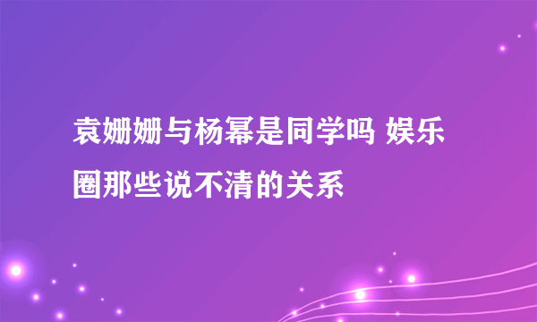 袁姗姗与杨幂是同学吗 娱乐圈那些说不清的关系