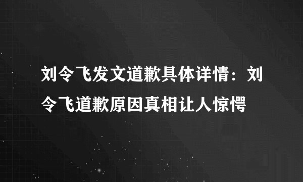 刘令飞发文道歉具体详情：刘令飞道歉原因真相让人惊愕