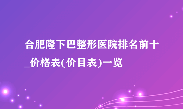 合肥隆下巴整形医院排名前十_价格表(价目表)一览