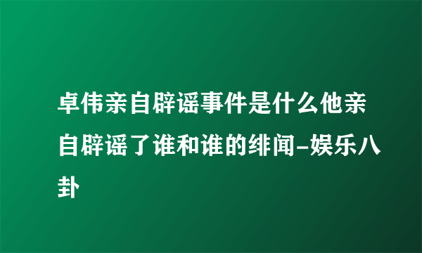 卓伟亲自辟谣事件是什么他亲自辟谣了谁和谁的绯闻-娱乐八卦