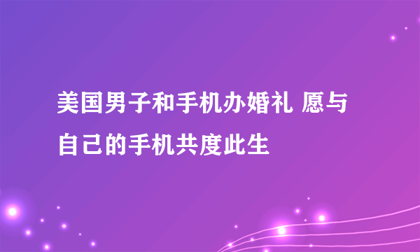 美国男子和手机办婚礼 愿与自己的手机共度此生