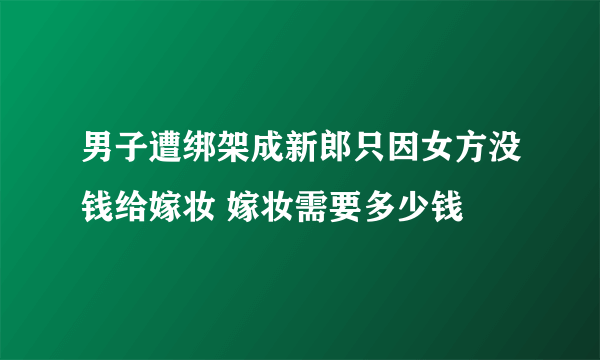 男子遭绑架成新郎只因女方没钱给嫁妆 嫁妆需要多少钱