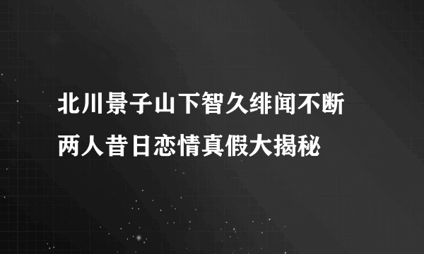 北川景子山下智久绯闻不断 两人昔日恋情真假大揭秘