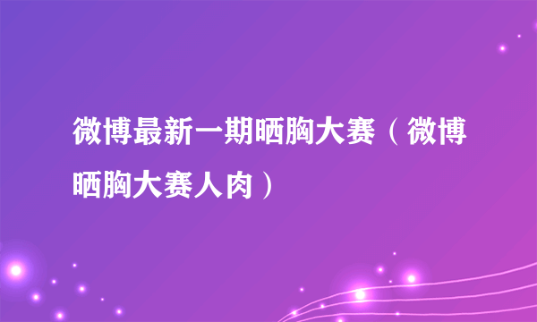 微博最新一期晒胸大赛（微博晒胸大赛人肉）