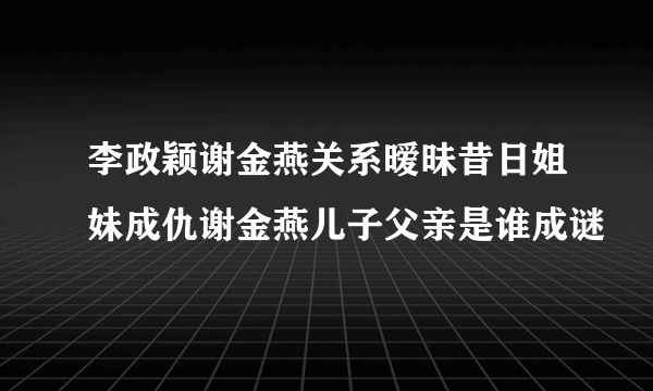 李政颖谢金燕关系暧昧昔日姐妹成仇谢金燕儿子父亲是谁成谜