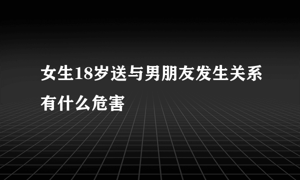 女生18岁送与男朋友发生关系有什么危害