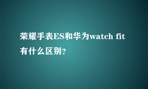 荣耀手表ES和华为watch fit有什么区别？