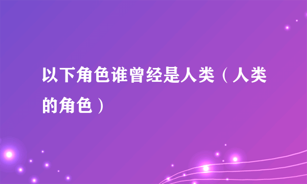 以下角色谁曾经是人类（人类的角色）