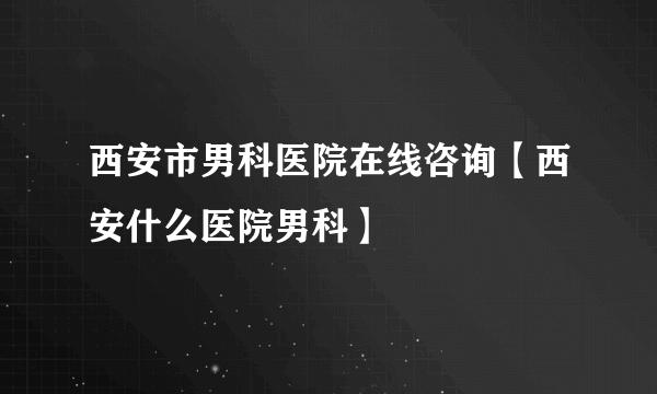 西安市男科医院在线咨询【西安什么医院男科】