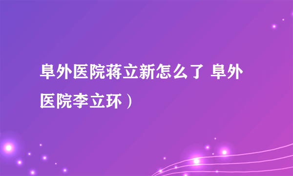 阜外医院蒋立新怎么了 阜外医院李立环）