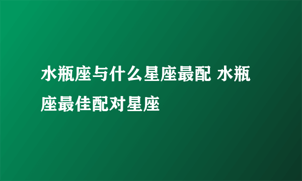 水瓶座与什么星座最配 水瓶座最佳配对星座