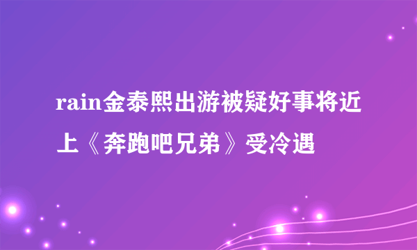 rain金泰熙出游被疑好事将近上《奔跑吧兄弟》受冷遇