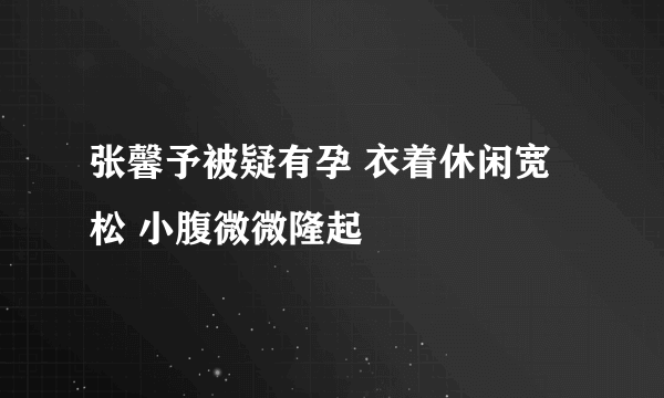 张馨予被疑有孕 衣着休闲宽松 小腹微微隆起