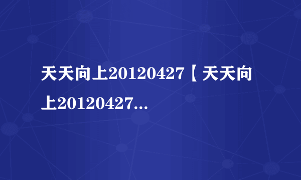 天天向上20120427【天天向上20120427期直播】4月27日天天向上直播视频