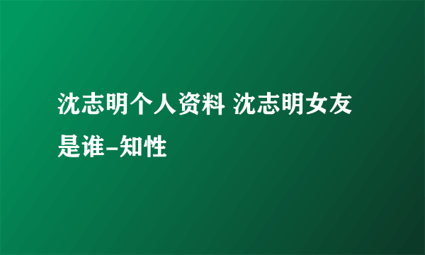 沈志明个人资料 沈志明女友是谁-知性