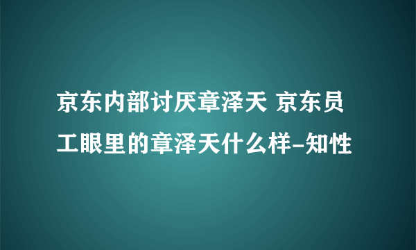 京东内部讨厌章泽天 京东员工眼里的章泽天什么样-知性