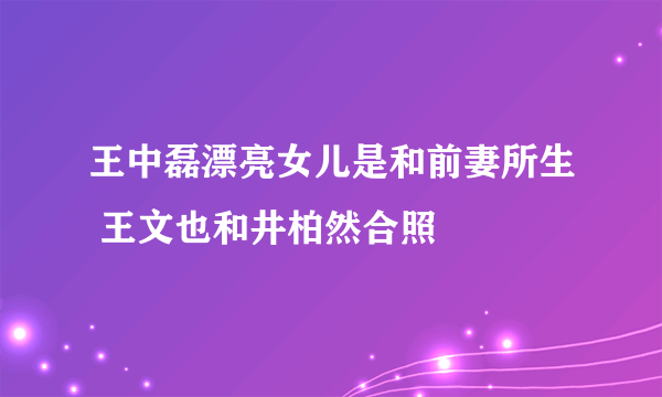 王中磊漂亮女儿是和前妻所生 王文也和井柏然合照