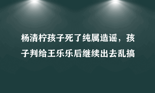 杨清柠孩子死了纯属造谣，孩子判给王乐乐后继续出去乱搞