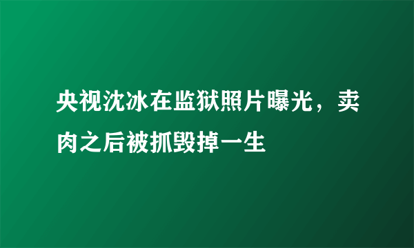 央视沈冰在监狱照片曝光，卖肉之后被抓毁掉一生 