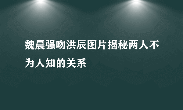 魏晨强吻洪辰图片揭秘两人不为人知的关系