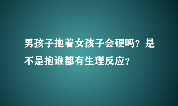 男孩子抱着女孩子会硬吗？是不是抱谁都有生理反应？