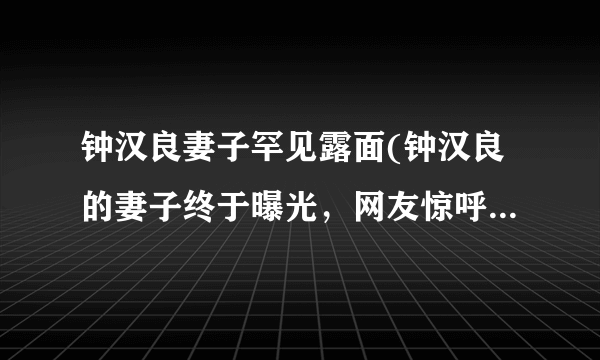 钟汉良妻子罕见露面(钟汉良的妻子终于曝光，网友惊呼颜值高！)